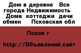 Дом в деревне - Все города Недвижимость » Дома, коттеджи, дачи обмен   . Псковская обл.,Псков г.